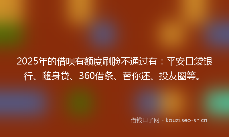 2025年的借呗有额度刷脸不通过有：平安口袋银行、随身贷、360借条、替你还、投友圈等。