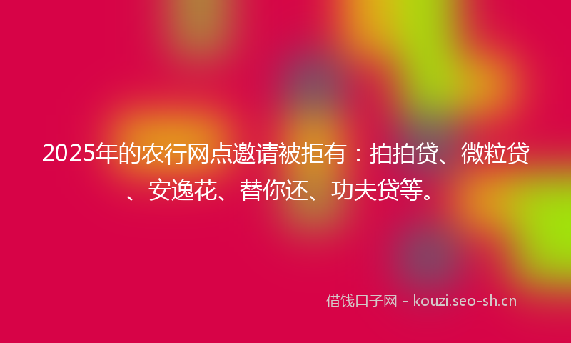 2025年的农行网点邀请被拒有：拍拍贷、微粒贷、安逸花、替你还、功夫贷等。
