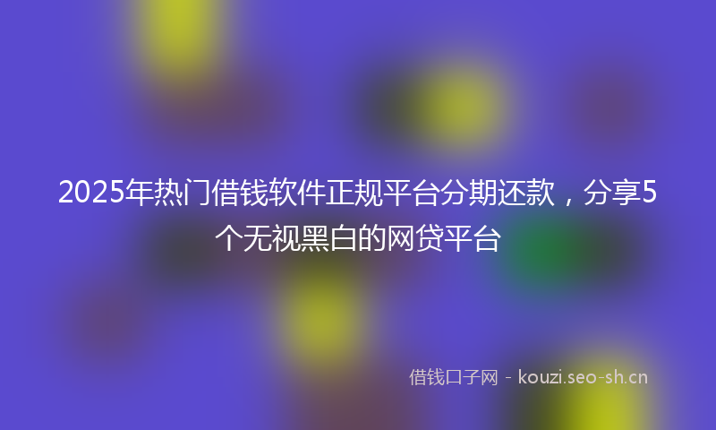 2025年热门借钱软件正规平台分期还款，分享5个无视黑白的网贷平台
