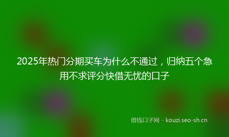 2025年热门分期买车为什么不通过，归纳五个急用不求评分快借无忧的口子
