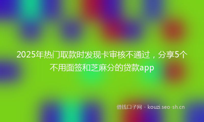 2025年热门取款时发现卡审核不通过，分享5个不用面签和芝麻分的贷款app
