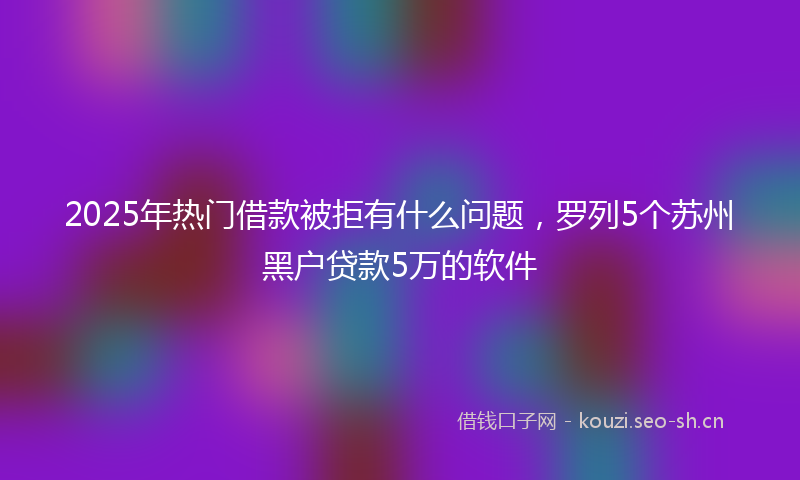 2025年热门借款被拒有什么问题，罗列5个苏州黑户贷款5万的软件