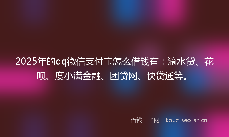 2025年的qq微信支付宝怎么借钱有：滴水贷、花呗、度小满金融、团贷网、快贷通等。