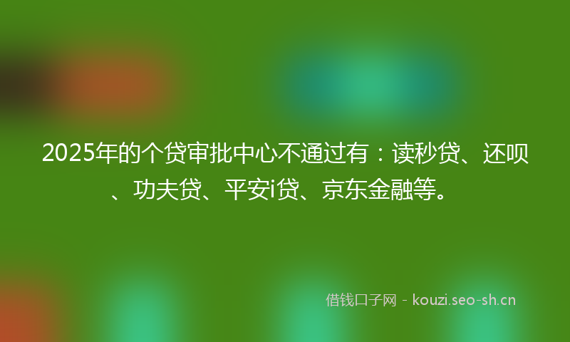 2025年的个贷审批中心不通过有：读秒贷、还呗、功夫贷、平安i贷、京东金融等。