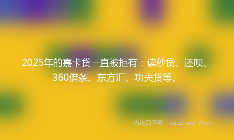 2025年的嘉卡贷一直被拒有：读秒贷、还呗、360借条、东方汇、功夫贷等。