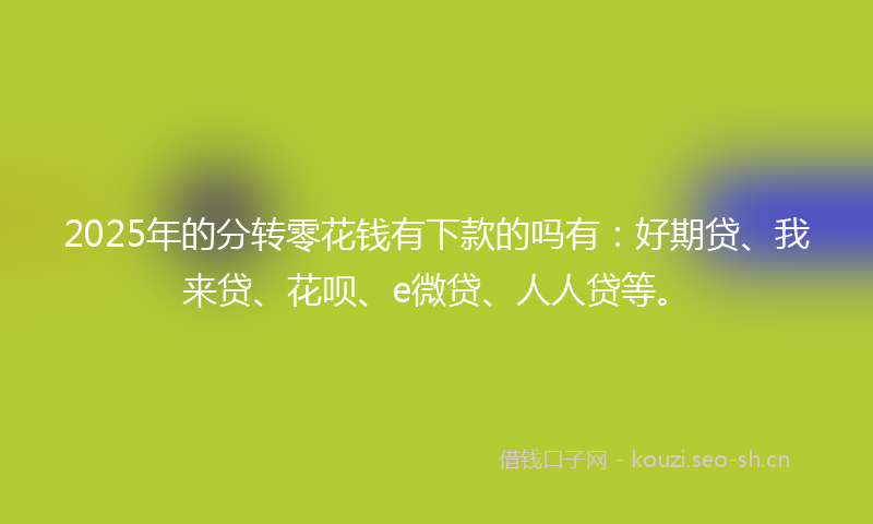 2025年的分转零花钱有下款的吗有：好期贷、我来贷、花呗、e微贷、人人贷等。