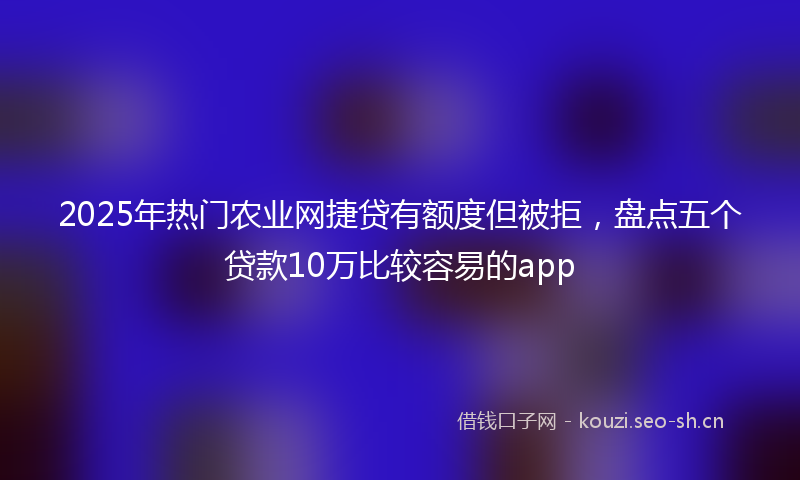 2025年热门农业网捷贷有额度但被拒，盘点五个贷款10万比较容易的app