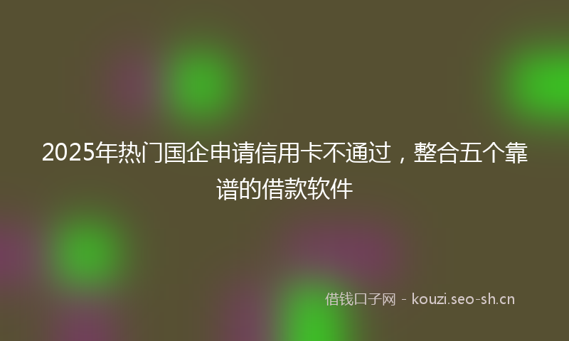 2025年热门国企申请信用卡不通过，整合五个靠谱的借款软件