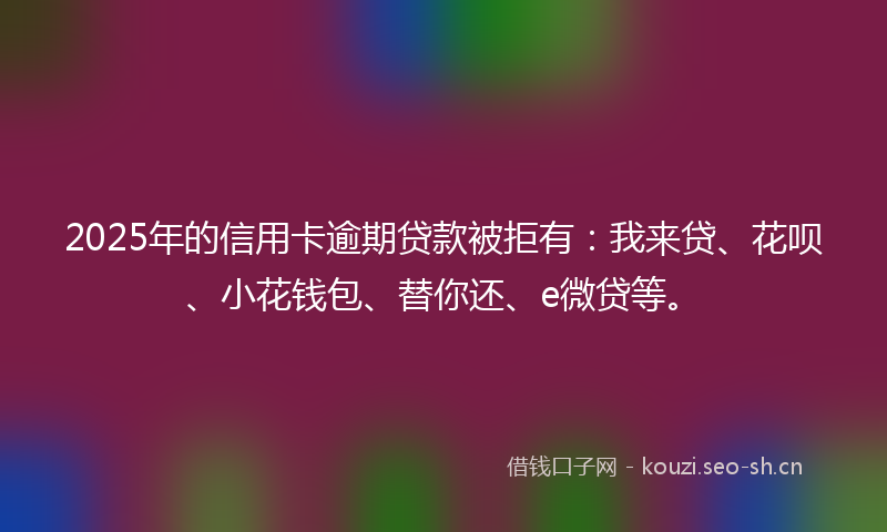 2025年的信用卡逾期贷款被拒有：我来贷、花呗、小花钱包、替你还、e微贷等。