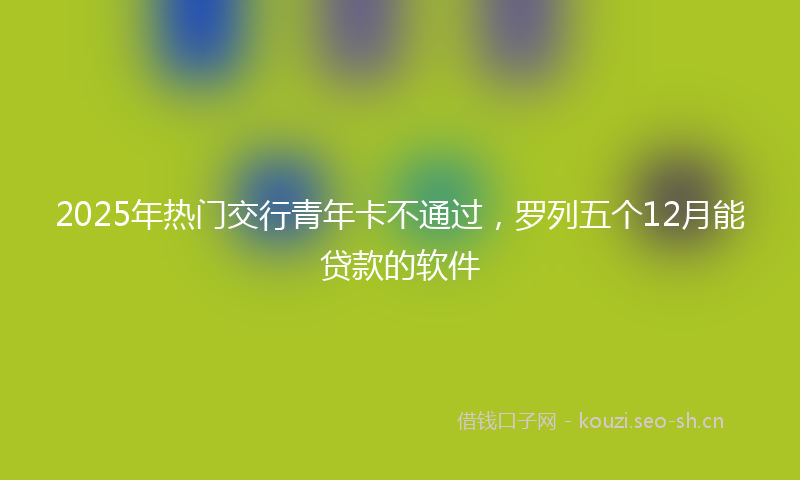 2025年热门交行青年卡不通过，罗列五个12月能贷款的软件