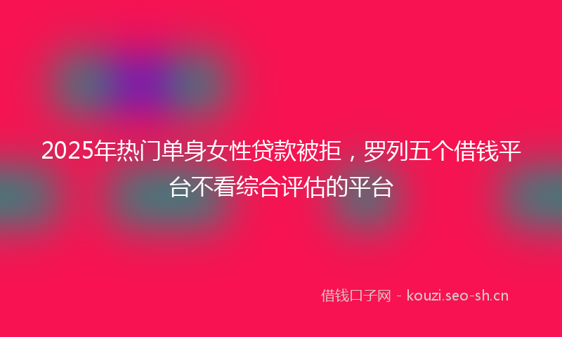 2025年热门单身女性贷款被拒，罗列五个借钱平台不看综合评估的平台