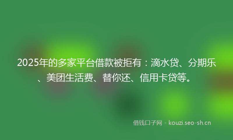 2025年的多家平台借款被拒有：滴水贷、分期乐、美团生活费、替你还、信用卡贷等。