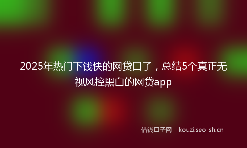 2025年热门下钱快的网贷口子，总结5个真正无视风控黑白的网贷app