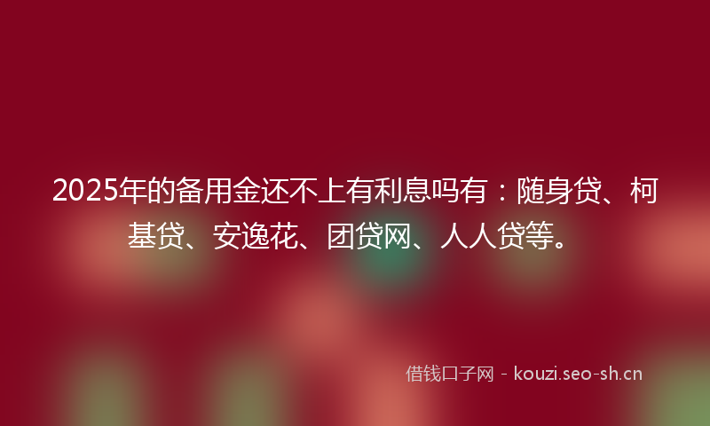 2025年的备用金还不上有利息吗有：随身贷、柯基贷、安逸花、团贷网、人人贷等。