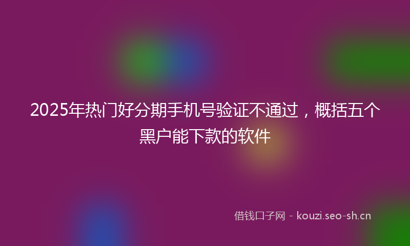 2025年热门好分期手机号验证不通过，概括五个黑户能下款的软件