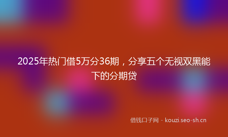 2025年热门借5万分36期，分享五个无视双黑能下的分期贷