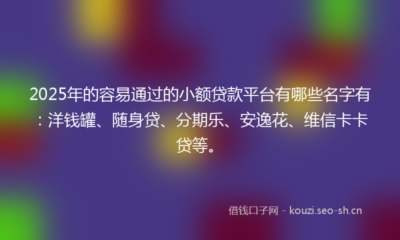 2025年的容易通过的小额贷款平台有哪些名字有：洋钱罐、随身贷、分期乐、安逸花、维信卡卡贷等。