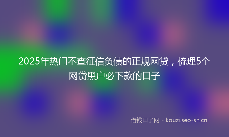 2025年热门不查征信负债的正规网贷，梳理5个网贷黑户必下款的口子