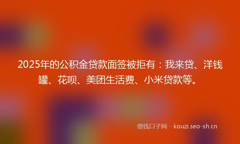 2025年的公积金贷款面签被拒有：我来贷、洋钱罐、花呗、美团生活费、小米贷款等。