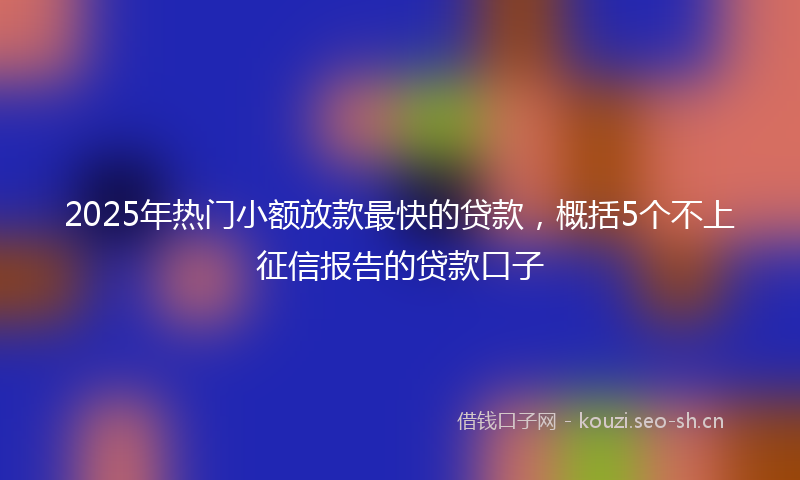 2025年热门小额放款最快的贷款，概括5个不上征信报告的贷款口子