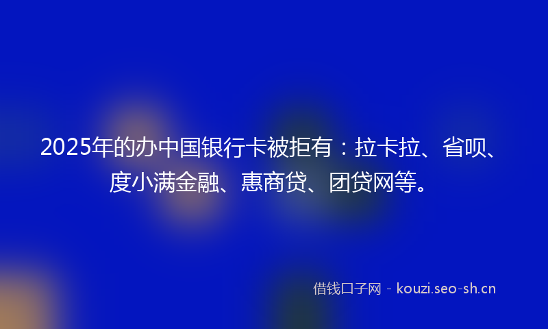 2025年的办中国银行卡被拒有：拉卡拉、省呗、度小满金融、惠商贷、团贷网等。