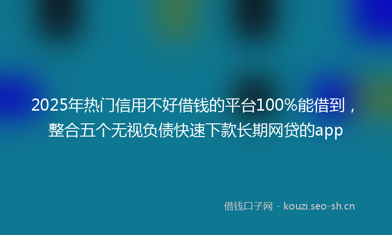 2025年热门信用不好借钱的平台100%能借到，整合五个无视负债快速下款长期网贷的app