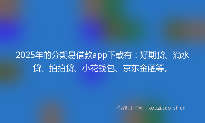 2025年的分期易借款app下载有：好期贷、滴水贷、拍拍贷、小花钱包、京东金融等。