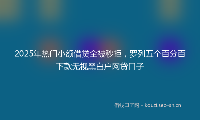 2025年热门小额借贷全被秒拒,罗列五个百分百下款无视黑白户网贷口子