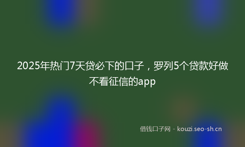 2025年热门7天贷必下的口子，罗列5个贷款好做不看征信的app