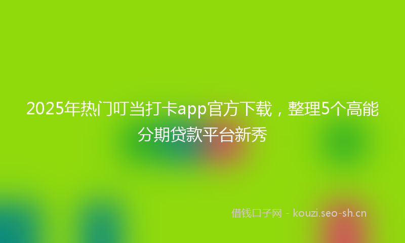 2025年热门叮当打卡app官方下载，整理5个高能分期贷款平台新秀