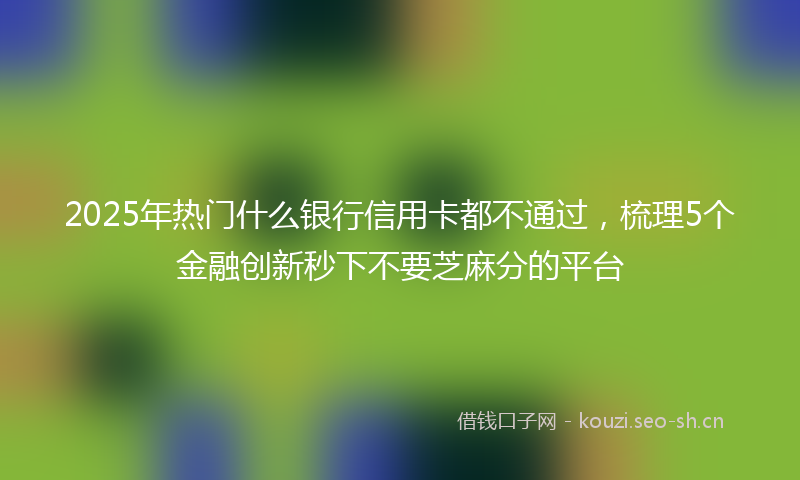 2025年热门什么银行信用卡都不通过，梳理5个金融创新秒下不要芝麻分的平台