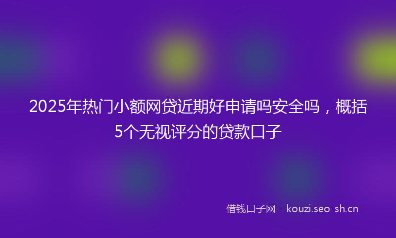 2025年热门小额网贷近期好申请吗安全吗，概括5个无视评分的贷款口子