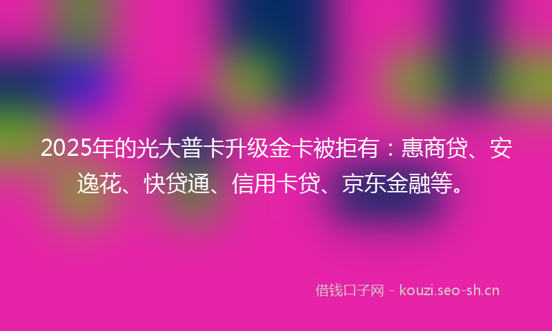 2025年的光大普卡升级金卡被拒有：惠商贷、安逸花、快贷通、信用卡贷、京东金融等。