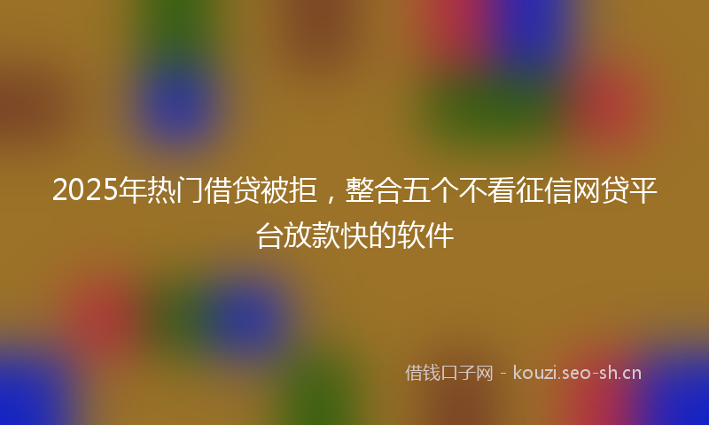 2025年热门借贷被拒，整合五个不看征信网贷平台放款快的软件