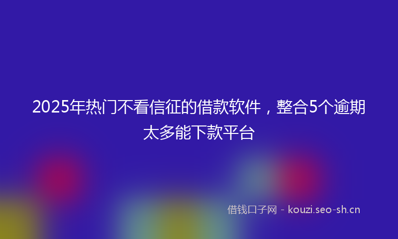 2025年热门不看信征的借款软件，整合5个逾期太多能下款平台