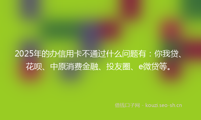 2025年的办信用卡不通过什么问题有：你我贷、花呗、中原消费金融、投友圈、e微贷等。