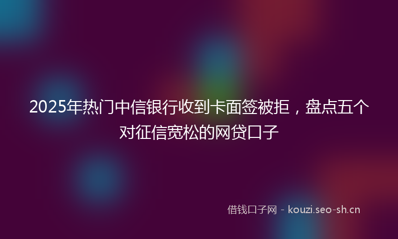2025年热门中信银行收到卡面签被拒，盘点五个对征信宽松的网贷口子