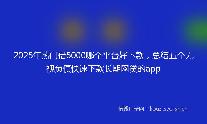2025年热门借5000哪个平台好下款，总结五个无视负债快速下款长期网贷的app