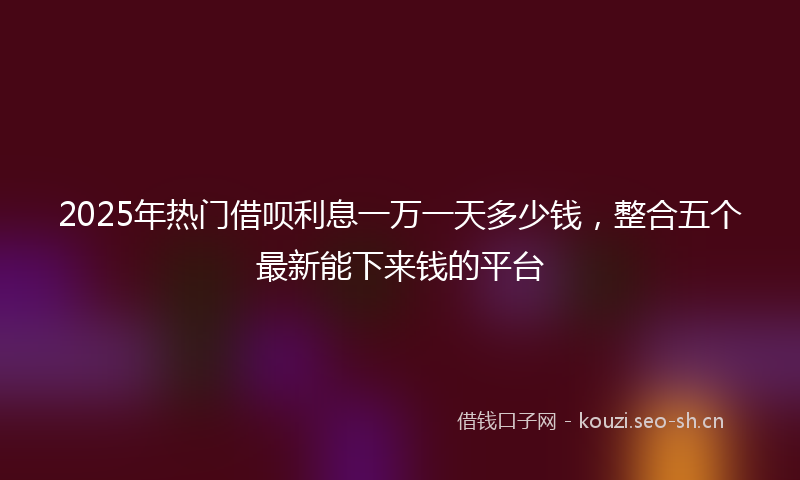 2025年热门借呗利息一万一天多少钱，整合五个最新能下来钱的平台