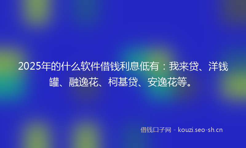 2025年的什么软件借钱利息低有：我来贷、洋钱罐、融逸花、柯基贷、安逸花等。