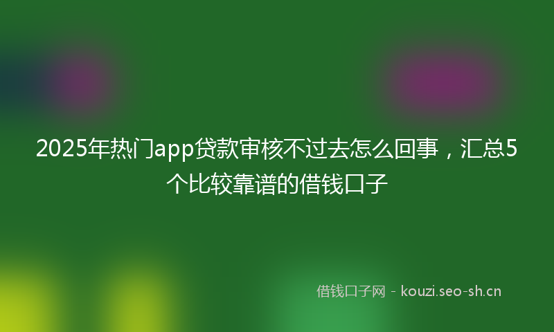 2025年热门app贷款审核不过去怎么回事，汇总5个比较靠谱的借钱口子