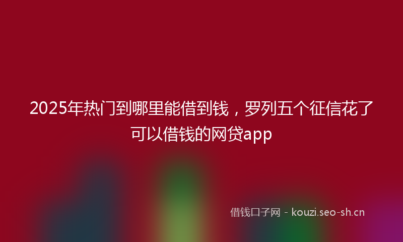 2025年热门到哪里能借到钱，罗列五个征信花了可以借钱的网贷app