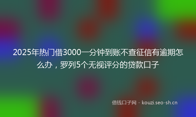 2025年热门借3000一分钟到账不查征信有逾期怎么办，罗列5个无视评分的贷款口子