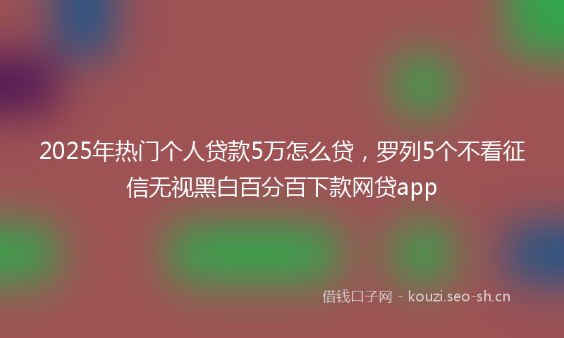 2025年热门个人贷款5万怎么贷，罗列5个不看征信无视黑白百分百下款网贷app