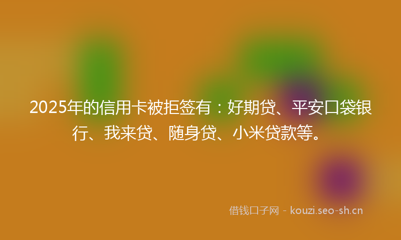 2025年的信用卡被拒签有：好期贷、平安口袋银行、我来贷、随身贷、小米贷款等。