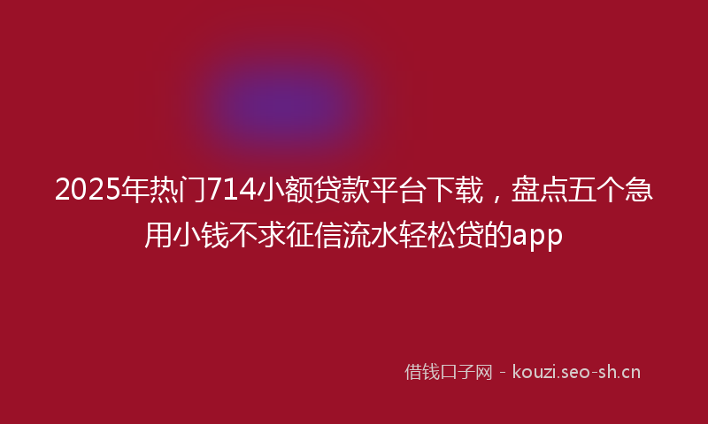 2025年热门714小额贷款平台下载，盘点五个急用小钱不求征信流水轻松贷的app