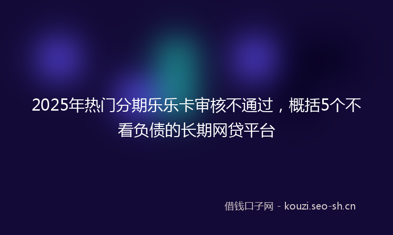 2025年热门分期乐乐卡审核不通过，概括5个不看负债的长期网贷平台