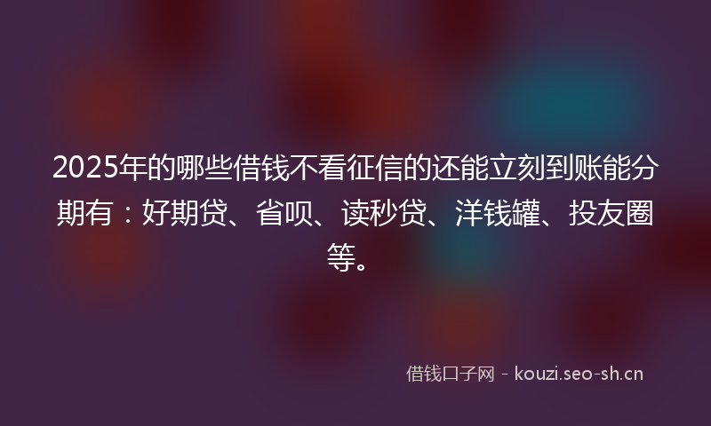 2025年的哪些借钱不看征信的还能立刻到账能分期有：好期贷、省呗、读秒贷、洋钱罐、投友圈等。