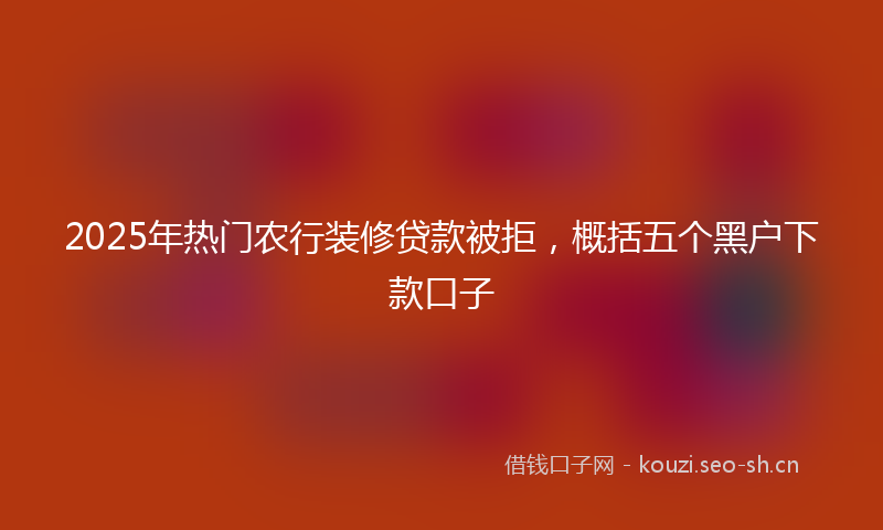 2025年热门农行装修贷款被拒，概括五个黑户下款口子
