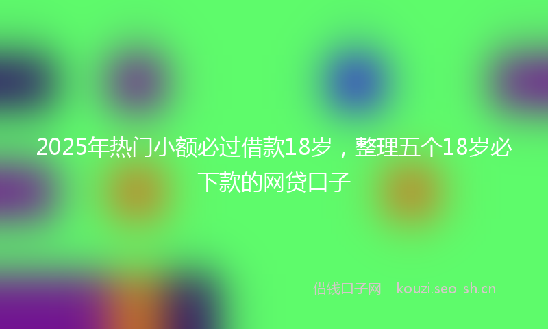 2025年热门小额必过借款18岁，整理五个18岁必下款的网贷口子
